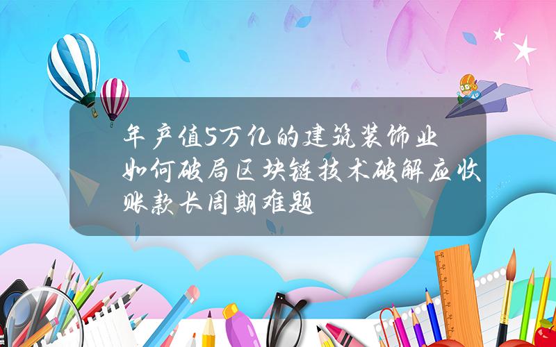 年产值5万亿的建筑装饰业如何破局？区块链技术破解应收账款长周期难题