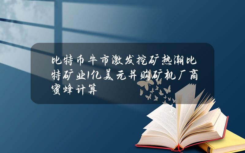 比特币牛市激发挖矿热潮 比特矿业1亿美元并购矿机厂商蜜蜂计算