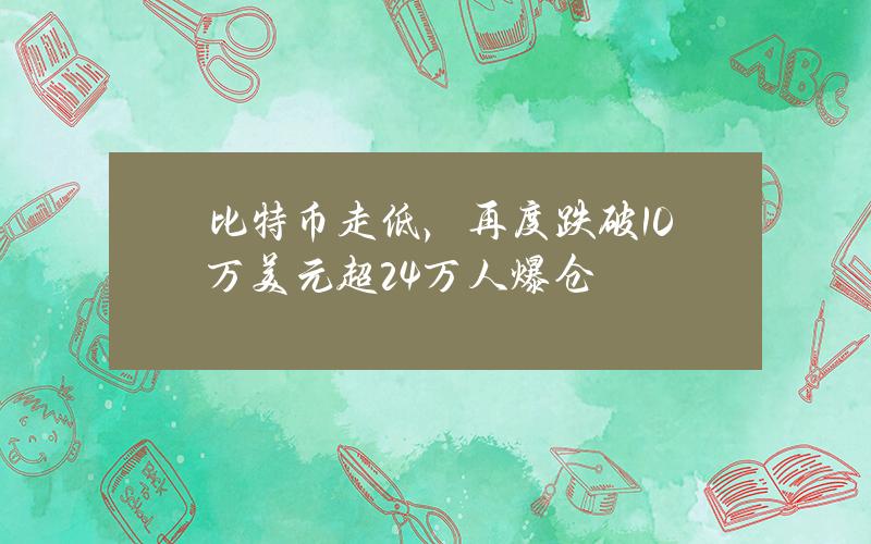 比特币走低，再度跌破10万美元超24万人爆仓