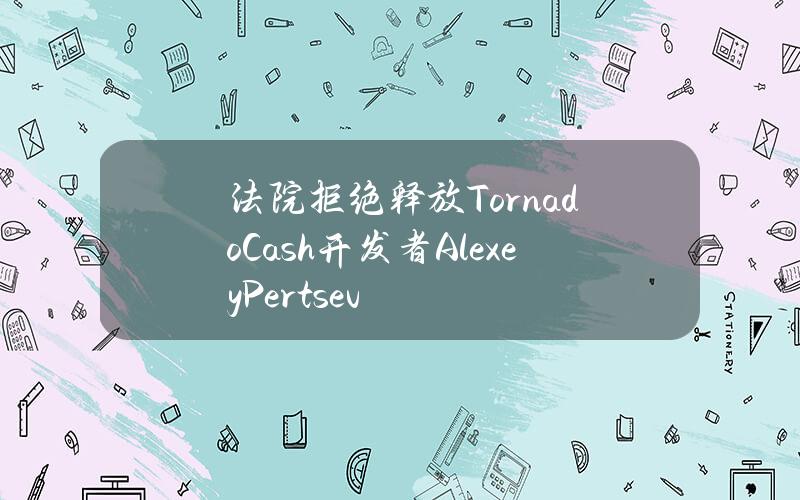 法院拒绝释放TornadoCash开发者AlexeyPertsev