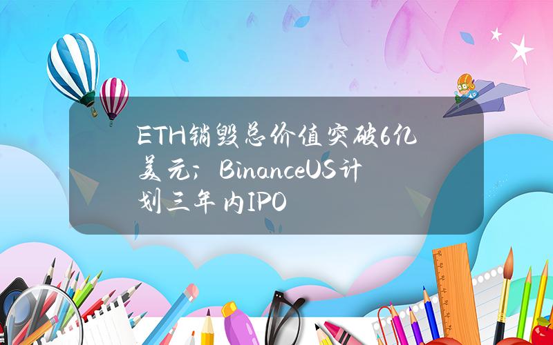 ETH销毁总价值突破6亿美元；BinanceUS计划三年内IPO